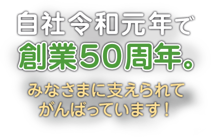 自社令和元年で創業50周年。みなさまに支えられてがんばっています！